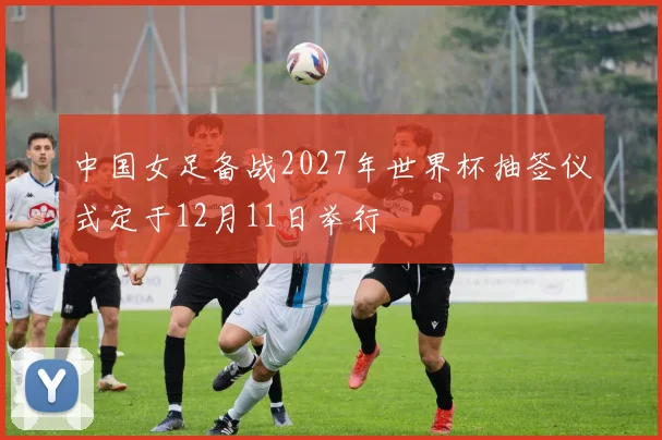 中国女足备战2027年世界杯抽签仪式定于12月11日举行