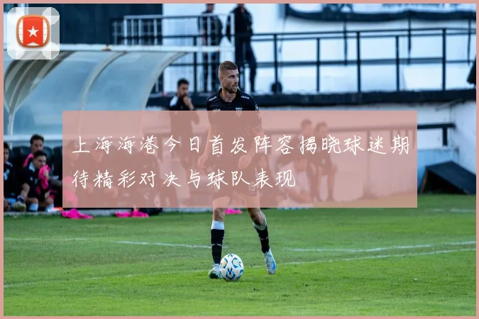 上海海港今日首发阵容揭晓球迷期待精彩对决与球队表现