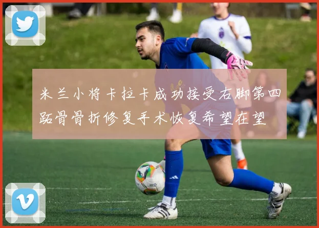 米兰小将卡拉卡成功接受右脚第四跖骨骨折修复手术恢复希望在望