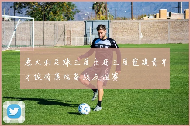 意大利足球三度出局三度重建青年才俊将集结备战友谊赛