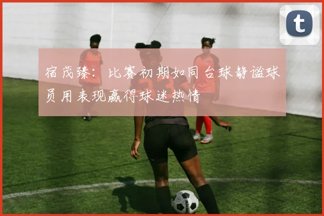 宿茂臻：比赛初期如同台球静谧球员用表现赢得球迷热情