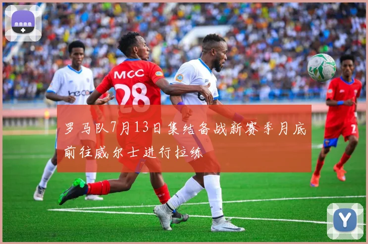罗马队7月13日集结备战新赛季月底前往威尔士进行拉练