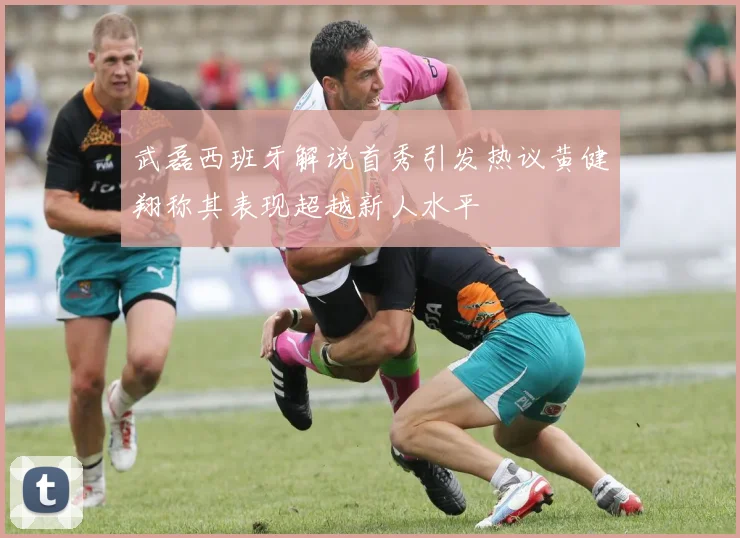 武磊西班牙解说首秀引发热议黄健翔称其表现超越新人水平