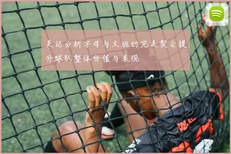 美记分析字母与文班的完美契合提升球队整体价值与表现