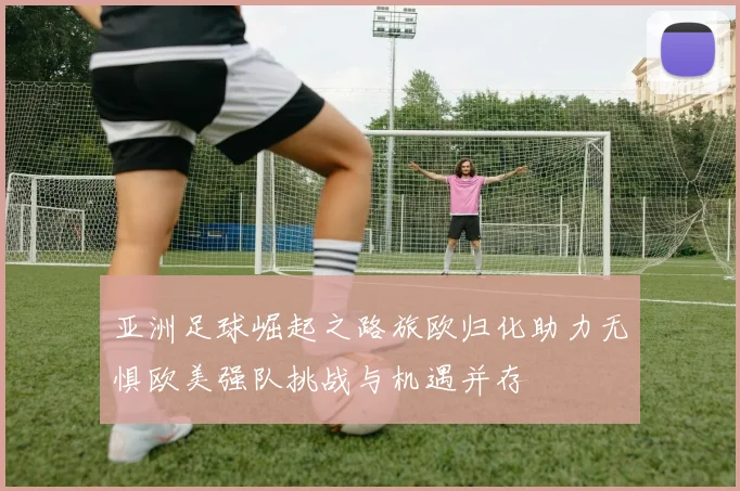 亚洲足球崛起之路旅欧归化助力无惧欧美强队挑战与机遇并存