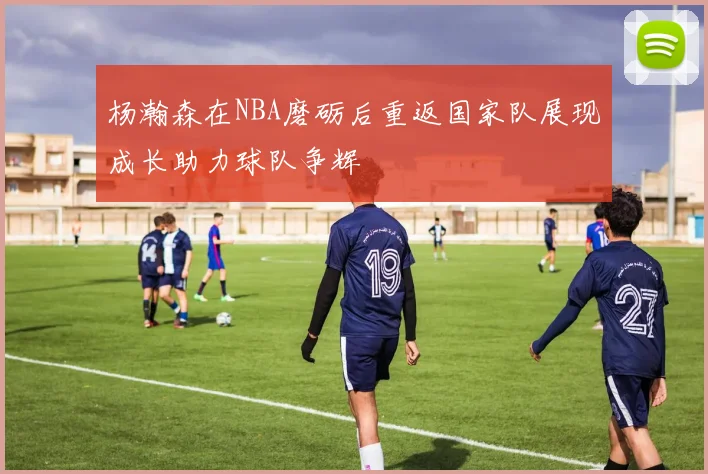 杨瀚森在NBA磨砺后重返国家队展现成长助力球队争辉