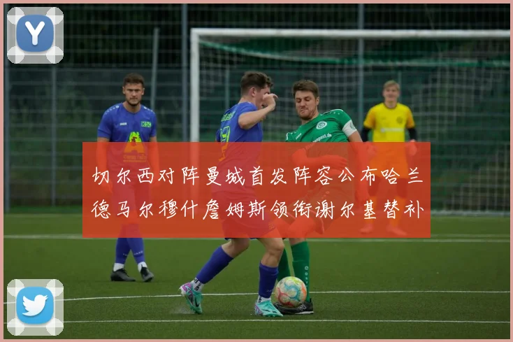 切尔西对阵曼城首发阵容公布哈兰德马尔穆什詹姆斯领衔谢尔基替补出战