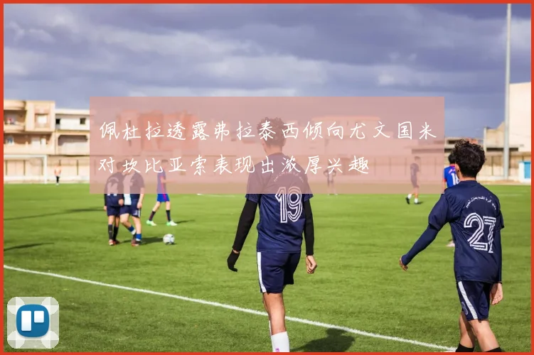 佩杜拉透露弗拉泰西倾向尤文国米对坎比亚索表现出浓厚兴趣