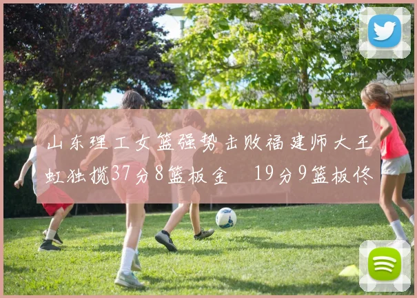 山东理工女篮强势击败福建师大王虹独揽37分8篮板金喆19分9篮板佟欣芷21分6篮板