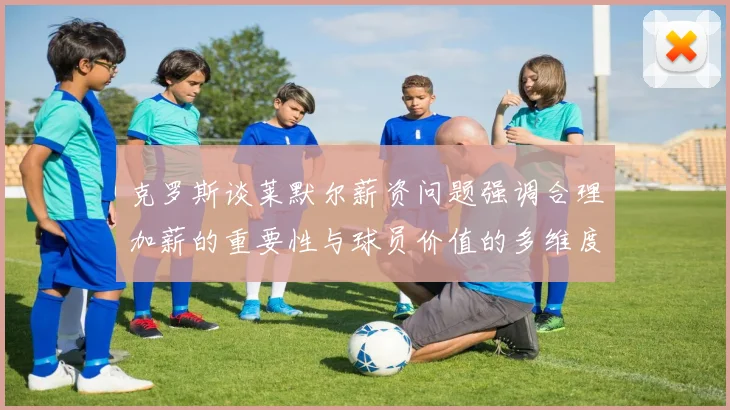 克罗斯谈莱默尔薪资问题强调合理加薪的重要性与球员价值的多维度分析