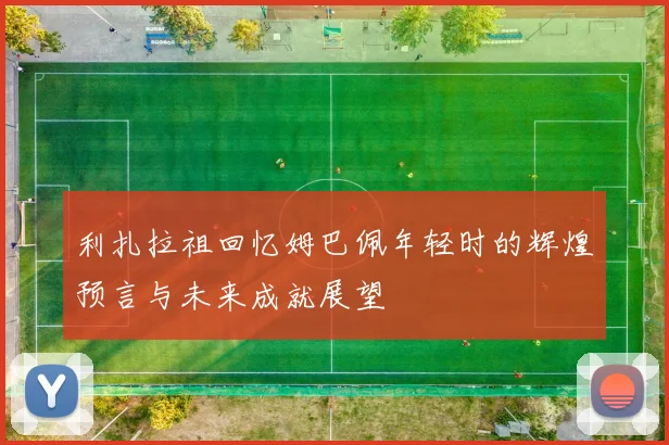 利扎拉祖回忆姆巴佩年轻时的辉煌预言与未来成就展望