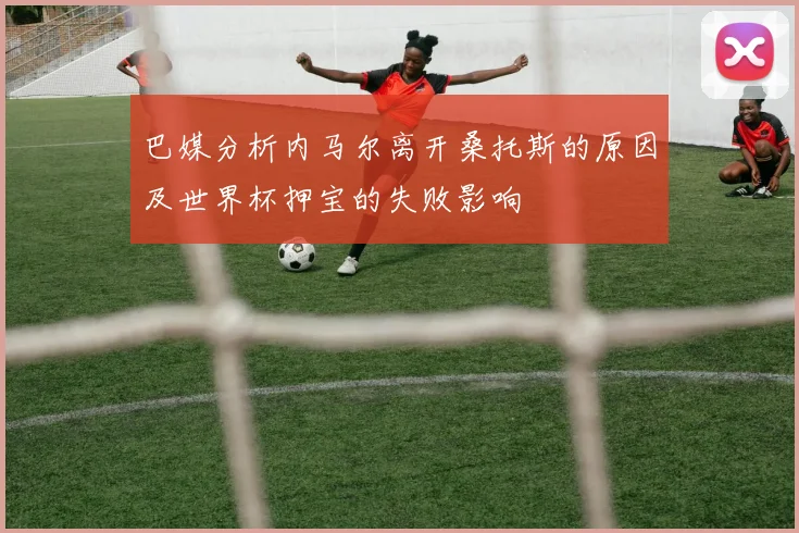 巴媒分析内马尔离开桑托斯的原因及世界杯押宝的失败影响
