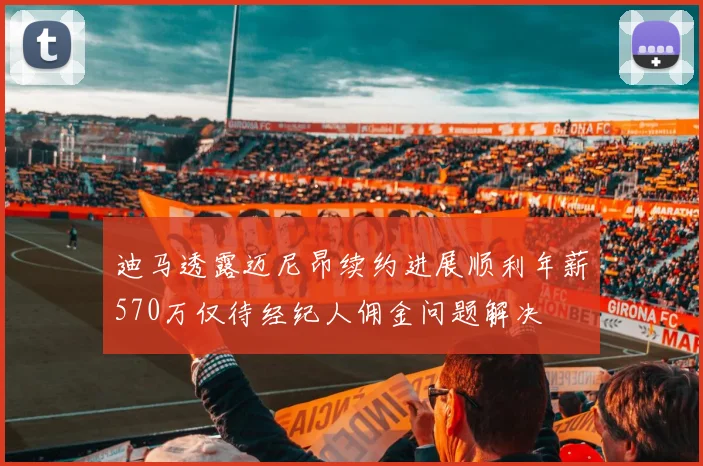迪马透露迈尼昂续约进展顺利年薪570万仅待经纪人佣金问题解决