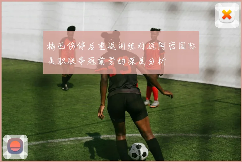 梅西伤停后重返训练对迈阿密国际美职联争冠前景的深度分析