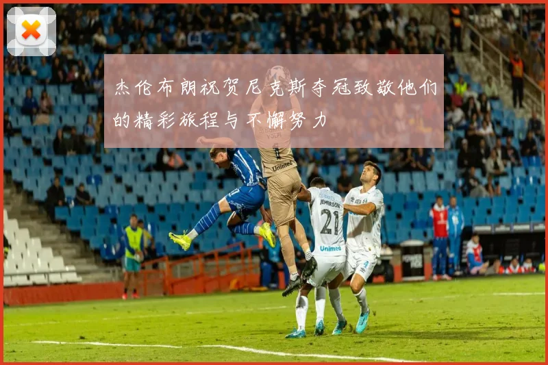 杰伦布朗祝贺尼克斯夺冠致敬他们的精彩旅程与不懈努力