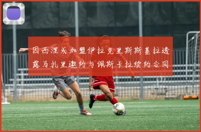 因西涅或加盟伊拉克里斯斯基拉透露马扎里邀约与佩斯卡拉续约合同