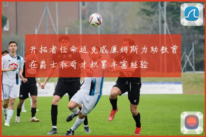 开拓者任命迈克威廉姆斯为助教曾在爵士和奇才积累丰富经验