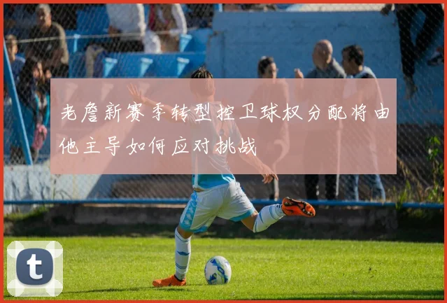 老詹新赛季转型控卫球权分配将由他主导如何应对挑战