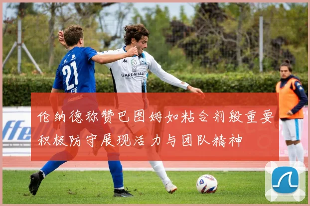 伦纳德称赞巴图姆如粘合剂般重要积极防守展现活力与团队精神