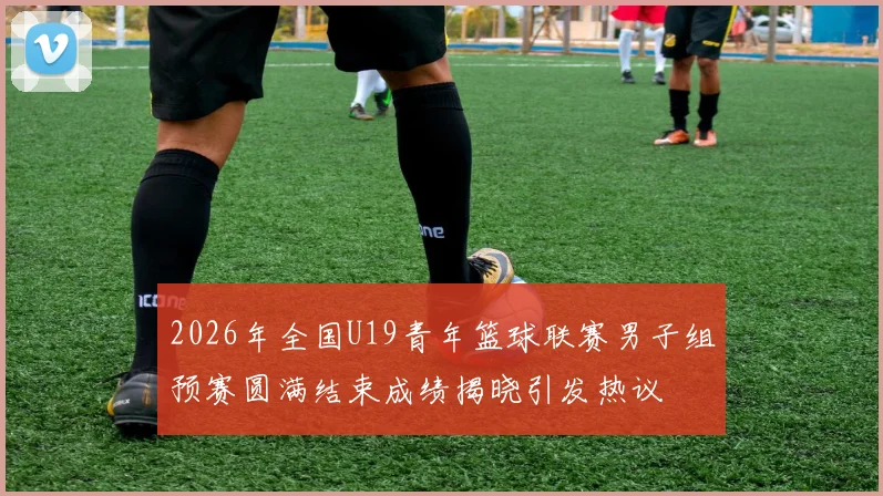 2026年全国U19青年篮球联赛男子组预赛圆满结束成绩揭晓引发热议