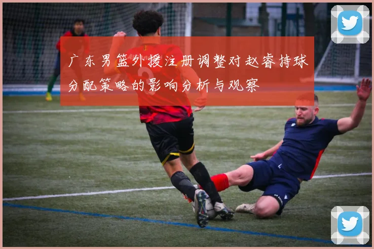 广东男篮外援注册调整对赵睿持球分配策略的影响分析与观察