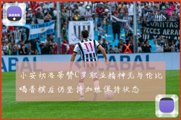 小安切洛蒂赞C罗职业精神无与伦比喝香槟后仍坚持加练保持状态