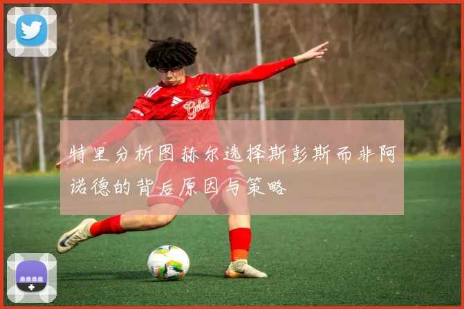特里分析图赫尔选择斯彭斯而非阿诺德的背后原因与策略