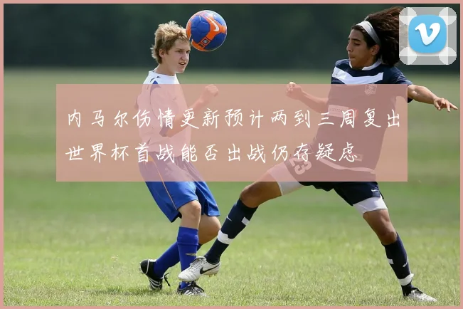 内马尔伤情更新预计两到三周复出世界杯首战能否出战仍存疑虑