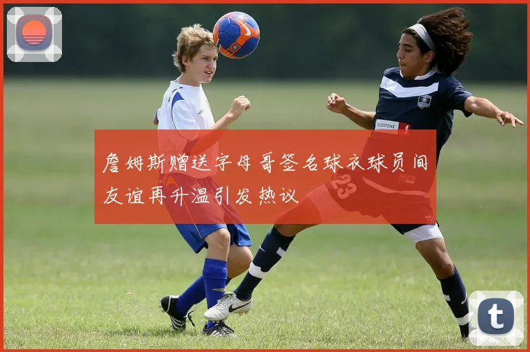 詹姆斯赠送字母哥签名球衣球员间友谊再升温引发热议