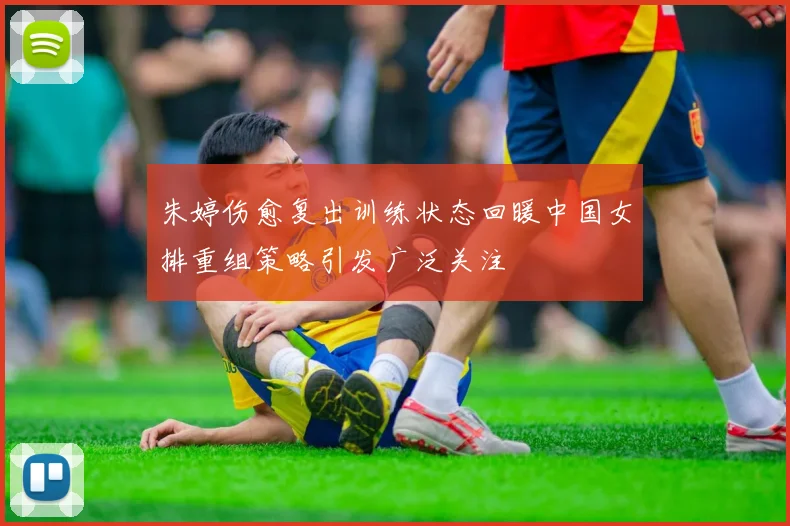 朱婷伤愈复出训练状态回暖中国女排重组策略引发广泛关注