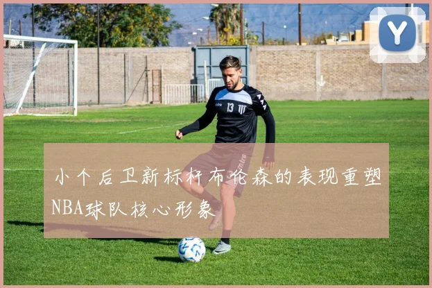 小个后卫新标杆布伦森的表现重塑NBA球队核心形象