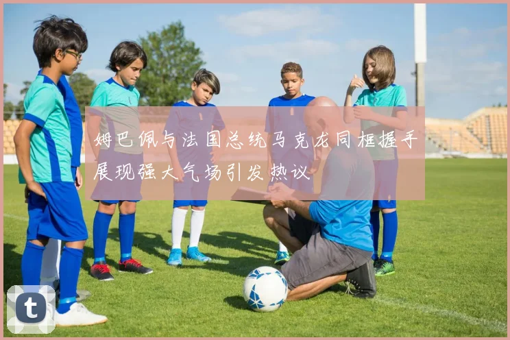 姆巴佩与法国总统马克龙同框握手展现强大气场引发热议